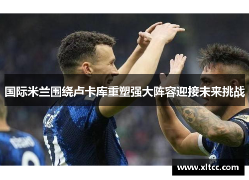 国际米兰围绕卢卡库重塑强大阵容迎接未来挑战